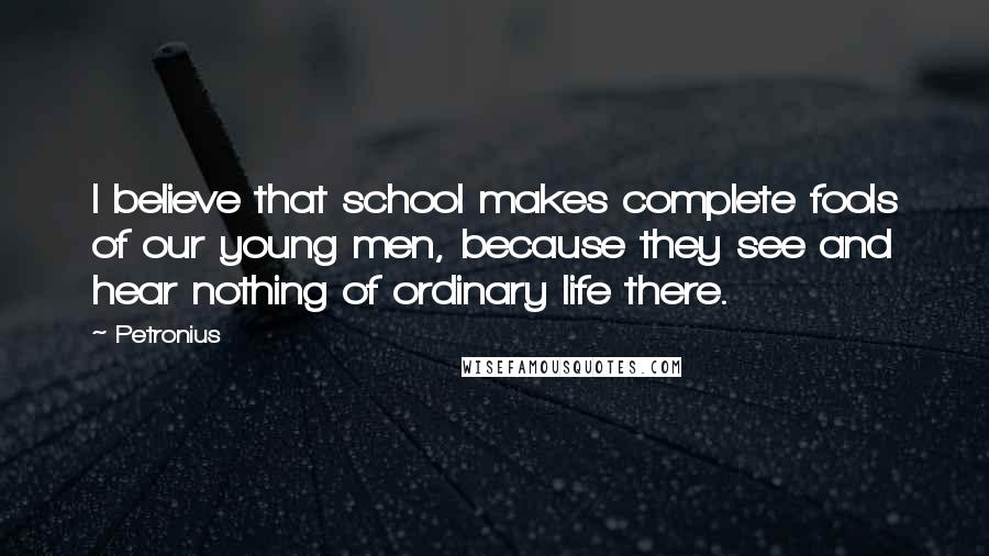 Petronius Quotes: I believe that school makes complete fools of our young men, because they see and hear nothing of ordinary life there.