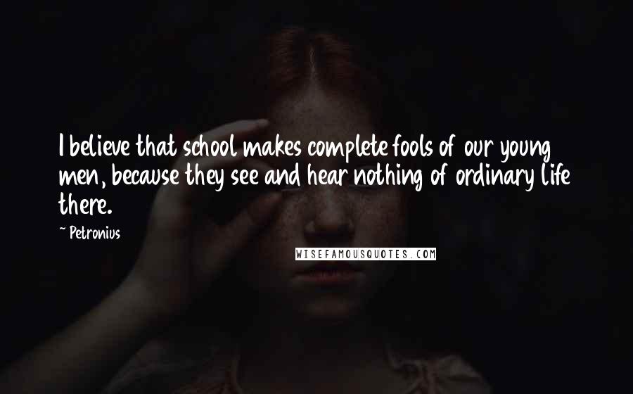 Petronius Quotes: I believe that school makes complete fools of our young men, because they see and hear nothing of ordinary life there.