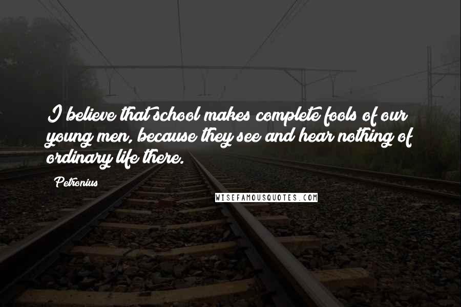 Petronius Quotes: I believe that school makes complete fools of our young men, because they see and hear nothing of ordinary life there.