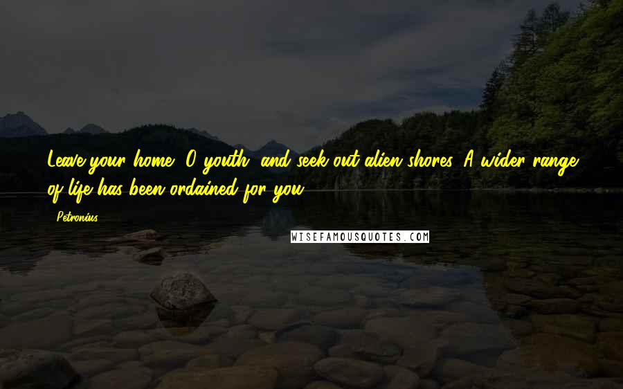 Petronius Quotes: Leave your home, O youth, and seek out alien shores. A wider range of life has been ordained for you.