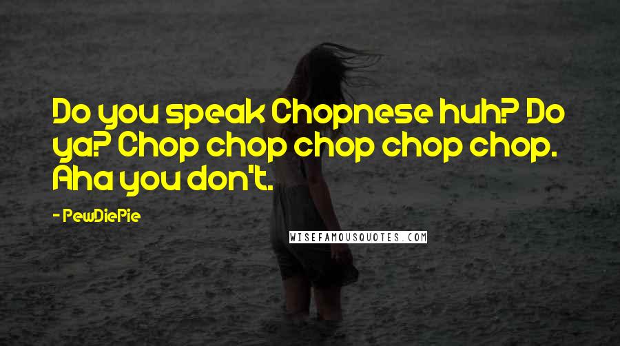 PewDiePie Quotes: Do you speak Chopnese huh? Do ya? Chop chop chop chop chop. Aha you don't.
