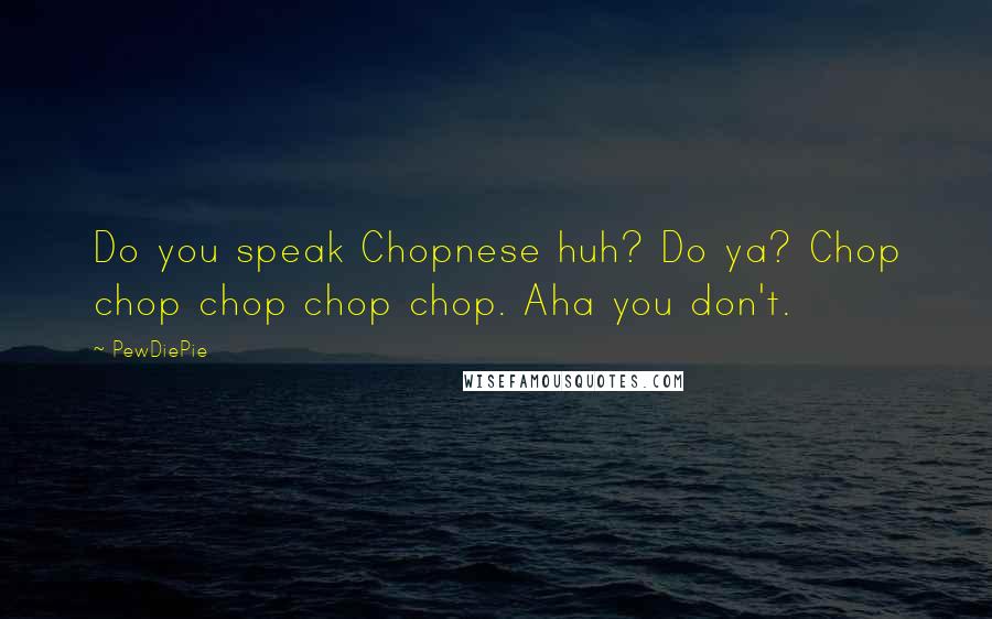 PewDiePie Quotes: Do you speak Chopnese huh? Do ya? Chop chop chop chop chop. Aha you don't.