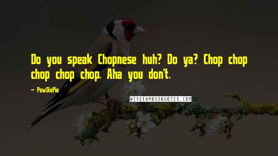 PewDiePie Quotes: Do you speak Chopnese huh? Do ya? Chop chop chop chop chop. Aha you don't.