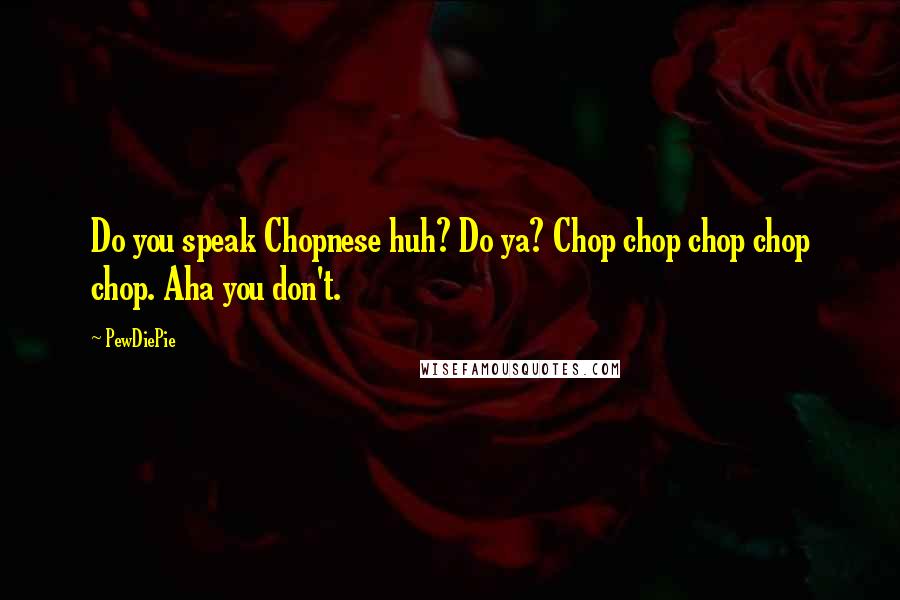 PewDiePie Quotes: Do you speak Chopnese huh? Do ya? Chop chop chop chop chop. Aha you don't.