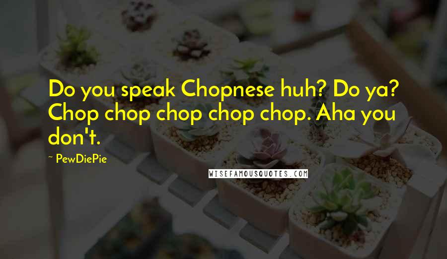 PewDiePie Quotes: Do you speak Chopnese huh? Do ya? Chop chop chop chop chop. Aha you don't.