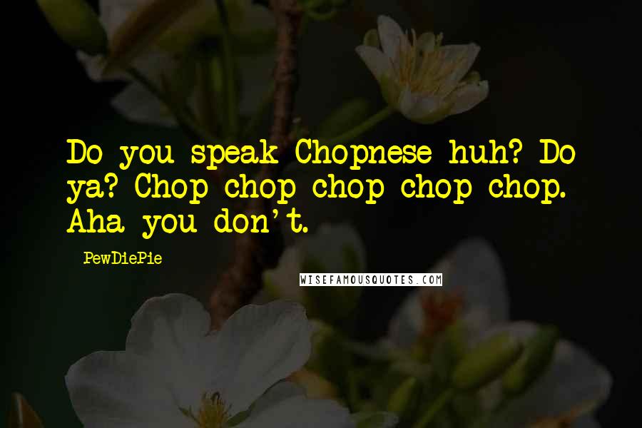 PewDiePie Quotes: Do you speak Chopnese huh? Do ya? Chop chop chop chop chop. Aha you don't.