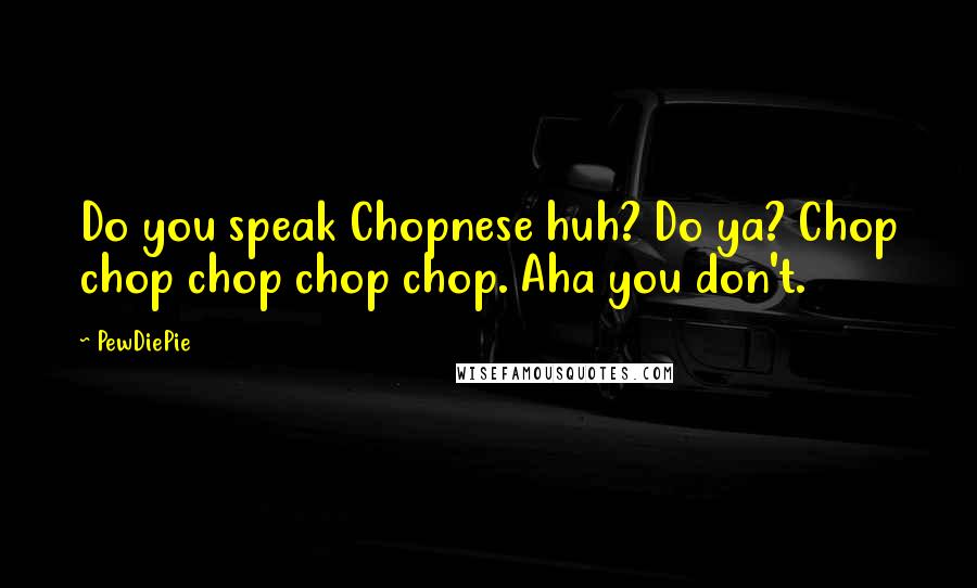 PewDiePie Quotes: Do you speak Chopnese huh? Do ya? Chop chop chop chop chop. Aha you don't.