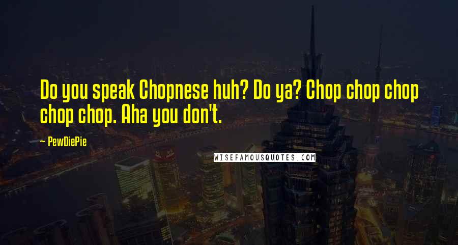 PewDiePie Quotes: Do you speak Chopnese huh? Do ya? Chop chop chop chop chop. Aha you don't.