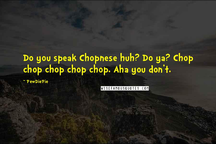 PewDiePie Quotes: Do you speak Chopnese huh? Do ya? Chop chop chop chop chop. Aha you don't.