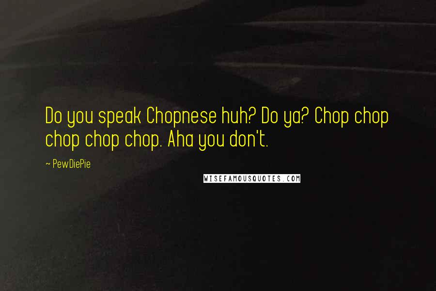 PewDiePie Quotes: Do you speak Chopnese huh? Do ya? Chop chop chop chop chop. Aha you don't.