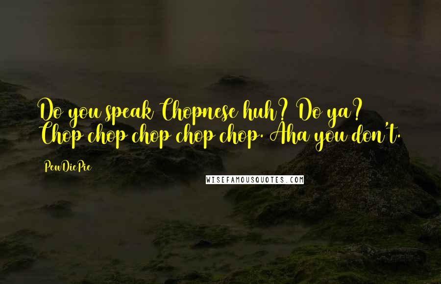 PewDiePie Quotes: Do you speak Chopnese huh? Do ya? Chop chop chop chop chop. Aha you don't.