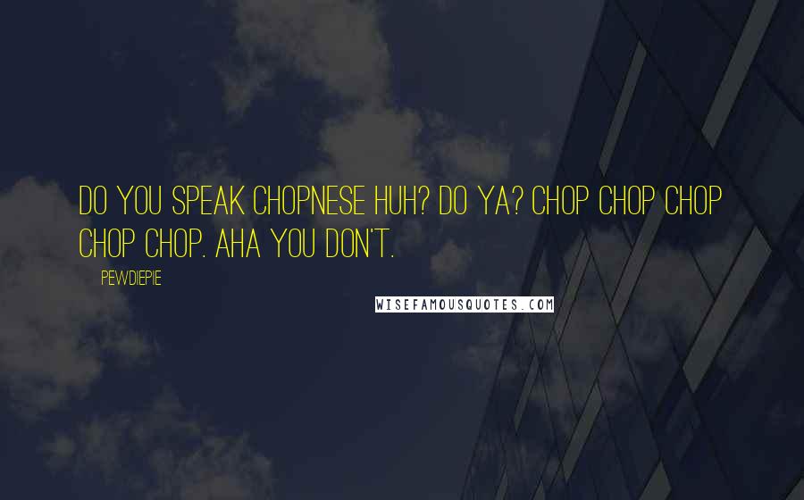 PewDiePie Quotes: Do you speak Chopnese huh? Do ya? Chop chop chop chop chop. Aha you don't.