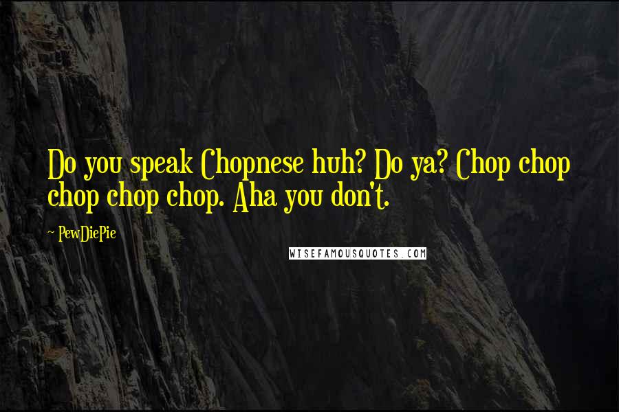 PewDiePie Quotes: Do you speak Chopnese huh? Do ya? Chop chop chop chop chop. Aha you don't.