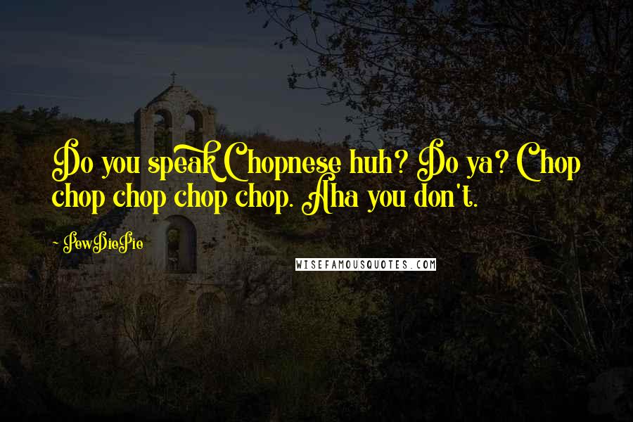 PewDiePie Quotes: Do you speak Chopnese huh? Do ya? Chop chop chop chop chop. Aha you don't.