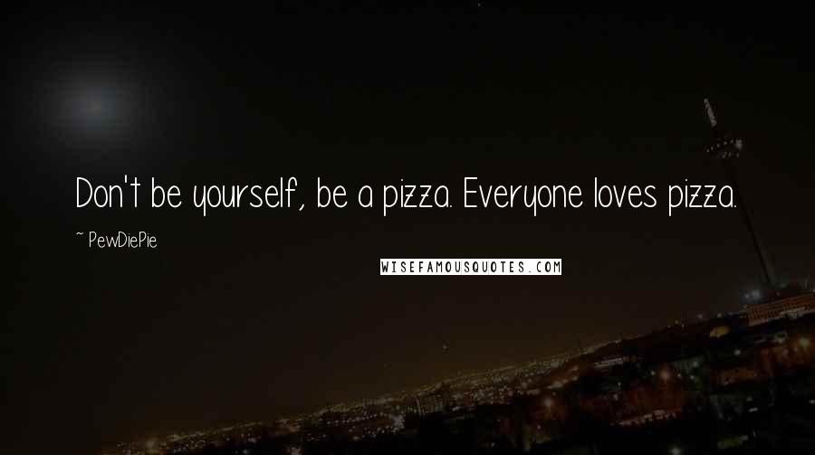 PewDiePie Quotes: Don't be yourself, be a pizza. Everyone loves pizza.