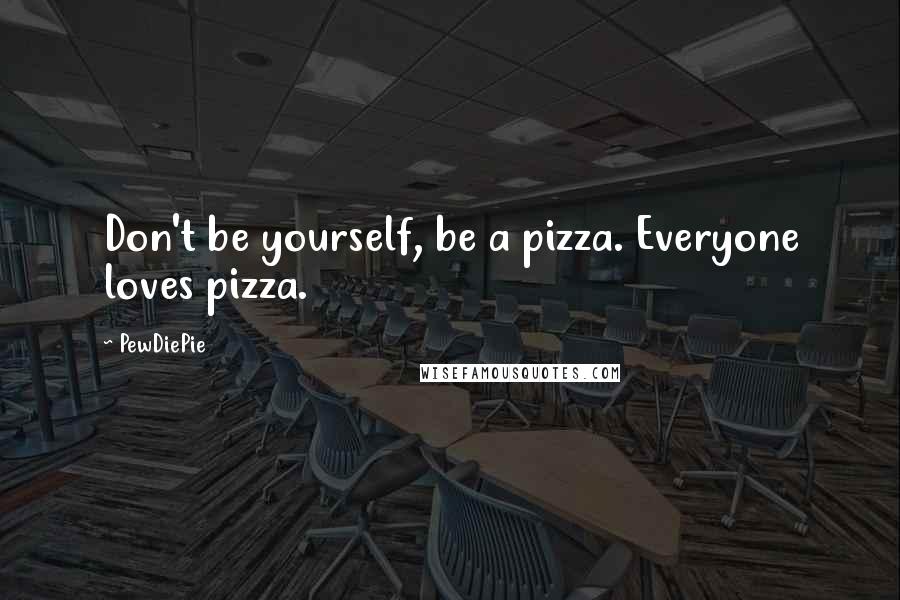PewDiePie Quotes: Don't be yourself, be a pizza. Everyone loves pizza.