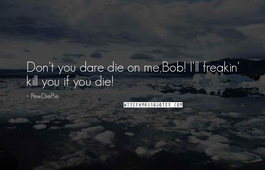 PewDiePie Quotes: Don't you dare die on me,Bob! I'll freakin' kill you if you die!