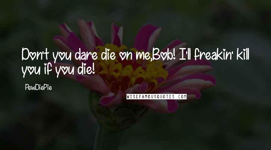 PewDiePie Quotes: Don't you dare die on me,Bob! I'll freakin' kill you if you die!