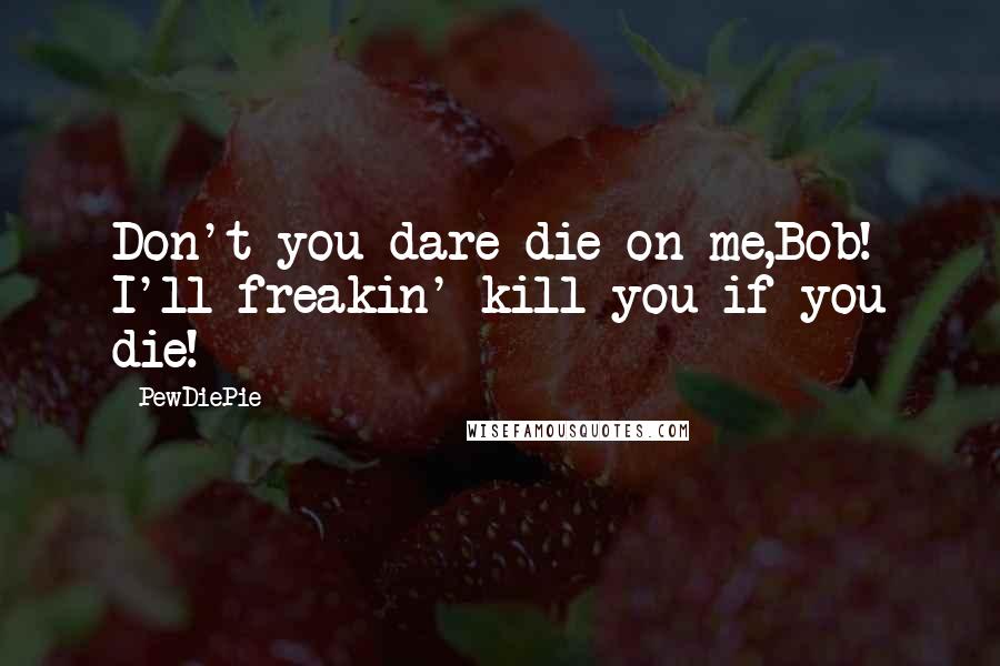 PewDiePie Quotes: Don't you dare die on me,Bob! I'll freakin' kill you if you die!