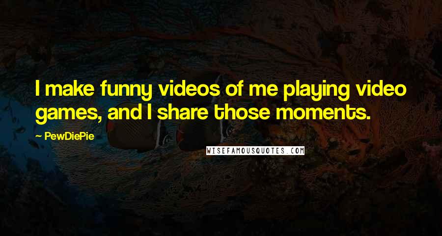 PewDiePie Quotes: I make funny videos of me playing video games, and I share those moments.