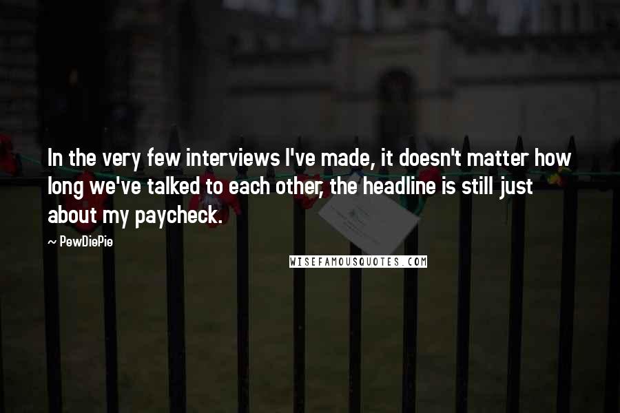 PewDiePie Quotes: In the very few interviews I've made, it doesn't matter how long we've talked to each other, the headline is still just about my paycheck.