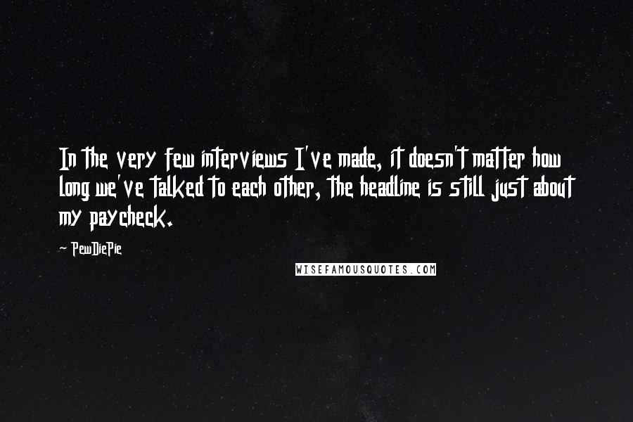 PewDiePie Quotes: In the very few interviews I've made, it doesn't matter how long we've talked to each other, the headline is still just about my paycheck.