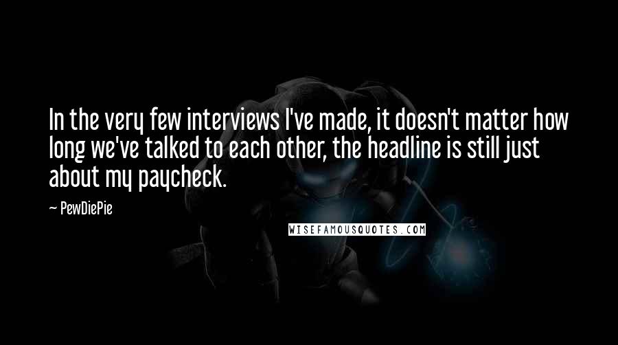 PewDiePie Quotes: In the very few interviews I've made, it doesn't matter how long we've talked to each other, the headline is still just about my paycheck.