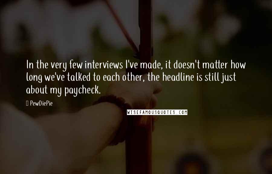 PewDiePie Quotes: In the very few interviews I've made, it doesn't matter how long we've talked to each other, the headline is still just about my paycheck.