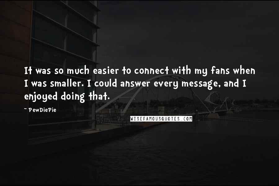 PewDiePie Quotes: It was so much easier to connect with my fans when I was smaller. I could answer every message, and I enjoyed doing that.