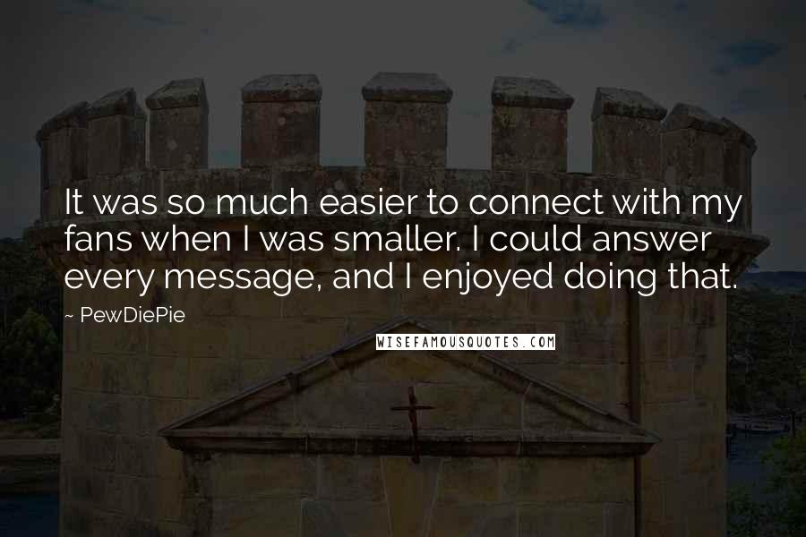 PewDiePie Quotes: It was so much easier to connect with my fans when I was smaller. I could answer every message, and I enjoyed doing that.