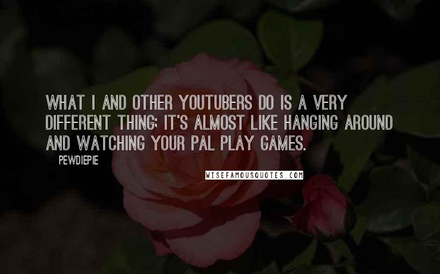 PewDiePie Quotes: What I and other YouTubers do is a very different thing; it's almost like hanging around and watching your pal play games.