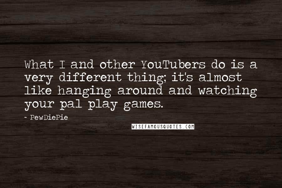 PewDiePie Quotes: What I and other YouTubers do is a very different thing; it's almost like hanging around and watching your pal play games.