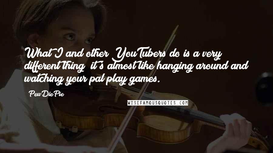 PewDiePie Quotes: What I and other YouTubers do is a very different thing; it's almost like hanging around and watching your pal play games.