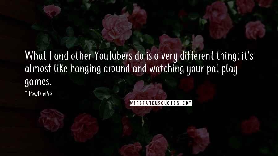 PewDiePie Quotes: What I and other YouTubers do is a very different thing; it's almost like hanging around and watching your pal play games.