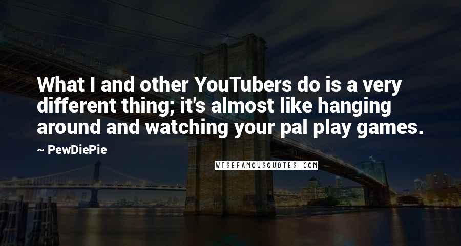 PewDiePie Quotes: What I and other YouTubers do is a very different thing; it's almost like hanging around and watching your pal play games.