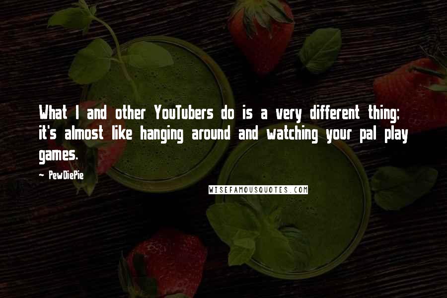 PewDiePie Quotes: What I and other YouTubers do is a very different thing; it's almost like hanging around and watching your pal play games.