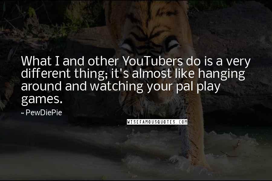 PewDiePie Quotes: What I and other YouTubers do is a very different thing; it's almost like hanging around and watching your pal play games.