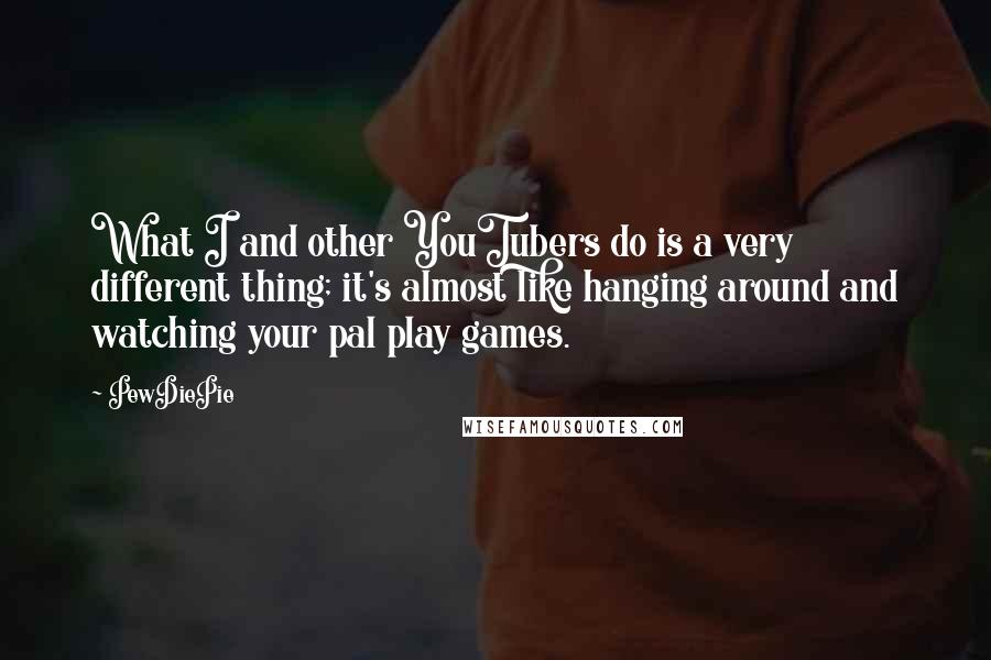 PewDiePie Quotes: What I and other YouTubers do is a very different thing; it's almost like hanging around and watching your pal play games.