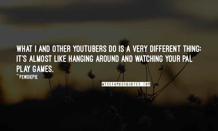 PewDiePie Quotes: What I and other YouTubers do is a very different thing; it's almost like hanging around and watching your pal play games.