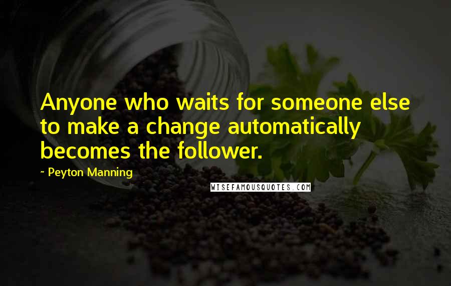 Peyton Manning Quotes: Anyone who waits for someone else to make a change automatically becomes the follower.