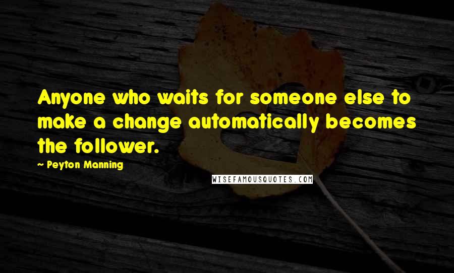 Peyton Manning Quotes: Anyone who waits for someone else to make a change automatically becomes the follower.