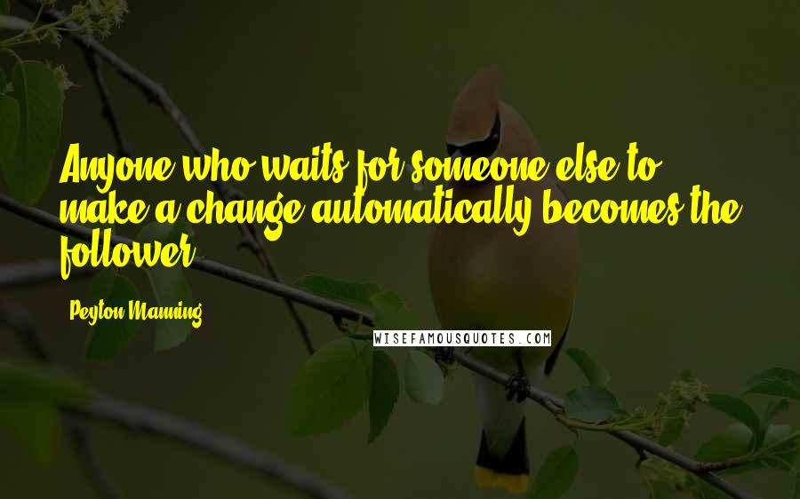 Peyton Manning Quotes: Anyone who waits for someone else to make a change automatically becomes the follower.