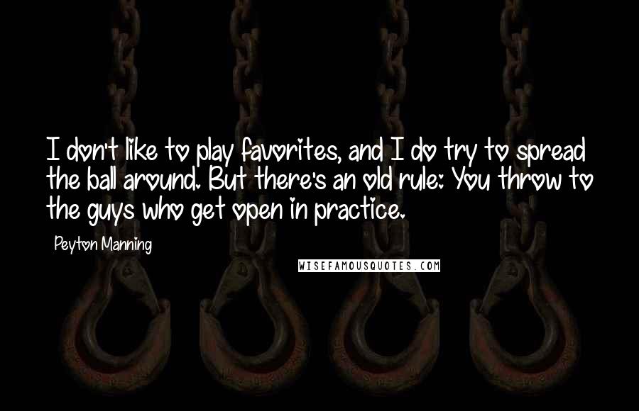 Peyton Manning Quotes: I don't like to play favorites, and I do try to spread the ball around. But there's an old rule: You throw to the guys who get open in practice.