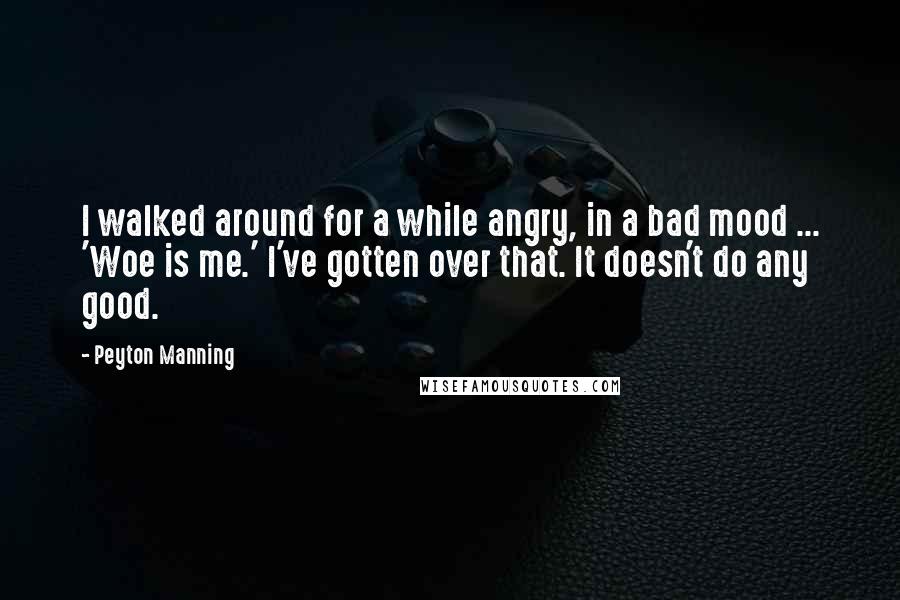 Peyton Manning Quotes: I walked around for a while angry, in a bad mood ... 'Woe is me.' I've gotten over that. It doesn't do any good.
