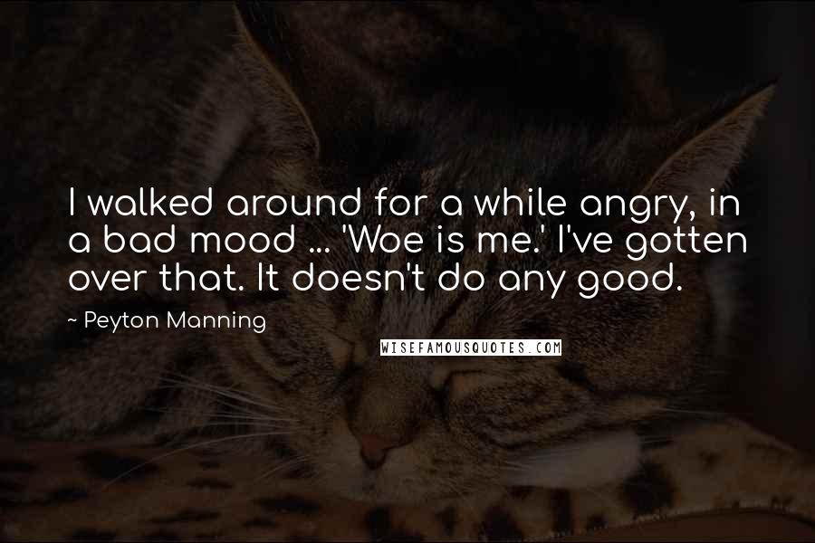 Peyton Manning Quotes: I walked around for a while angry, in a bad mood ... 'Woe is me.' I've gotten over that. It doesn't do any good.