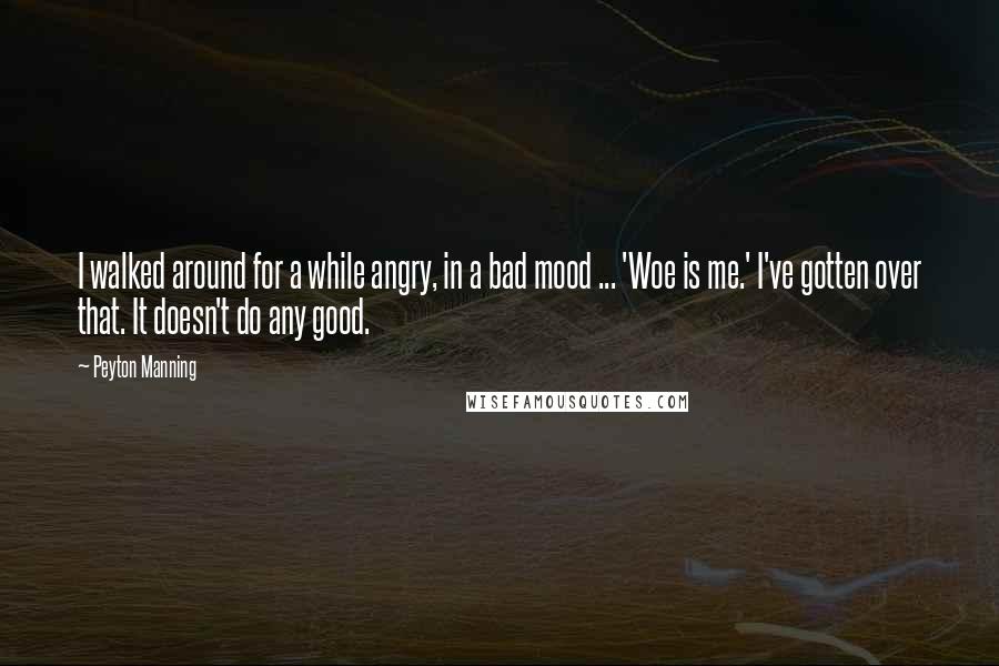 Peyton Manning Quotes: I walked around for a while angry, in a bad mood ... 'Woe is me.' I've gotten over that. It doesn't do any good.