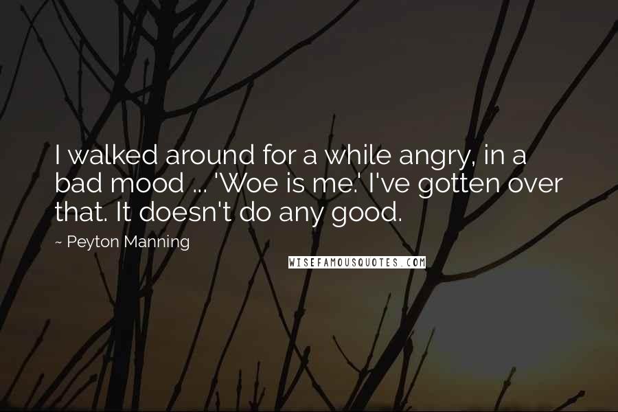 Peyton Manning Quotes: I walked around for a while angry, in a bad mood ... 'Woe is me.' I've gotten over that. It doesn't do any good.