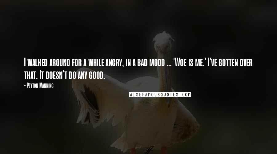 Peyton Manning Quotes: I walked around for a while angry, in a bad mood ... 'Woe is me.' I've gotten over that. It doesn't do any good.