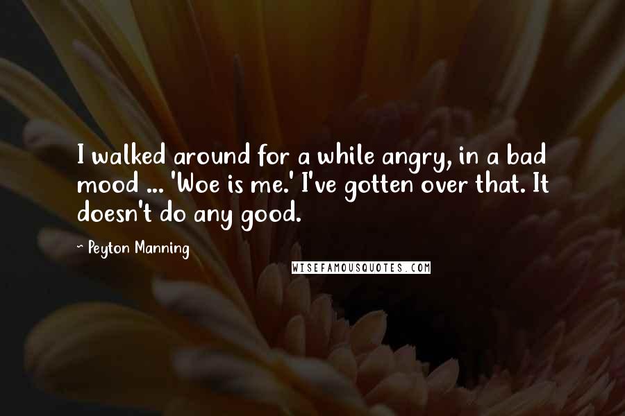 Peyton Manning Quotes: I walked around for a while angry, in a bad mood ... 'Woe is me.' I've gotten over that. It doesn't do any good.