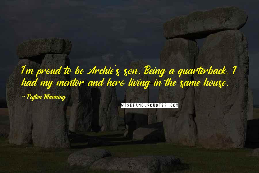 Peyton Manning Quotes: I'm proud to be Archie's son. Being a quarterback, I had my mentor and hero living in the same house.